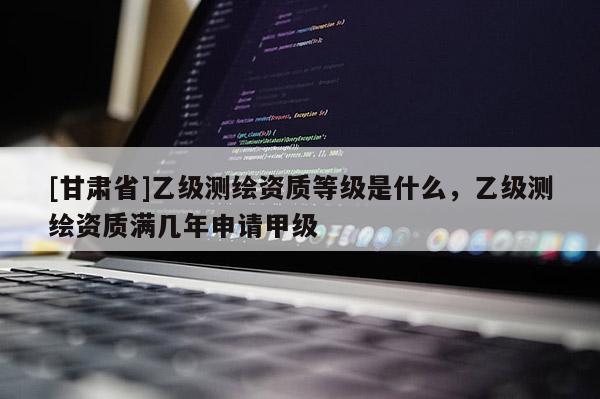 [甘肃省]乙级测绘资质等级是什么，乙级测绘资质满几年申请甲级