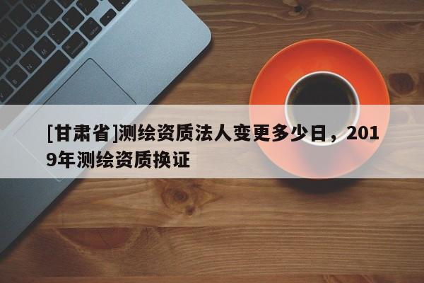 [甘肃省]测绘资质法人变更多少日，2019年测绘资质换证
