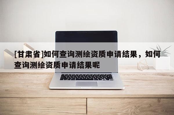[甘肃省]如何查询测绘资质申请结果，如何查询测绘资质申请结果呢