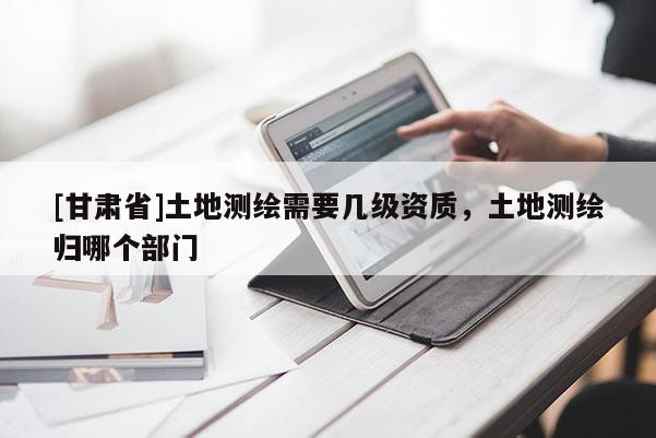 [甘肃省]土地测绘需要几级资质，土地测绘归哪个部门