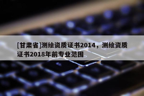 [甘肃省]测绘资质证书2014，测绘资质证书2018年前专业范围