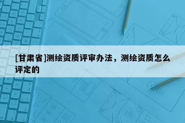[甘肃省]测绘资质评审办法，测绘资质怎么评定的
