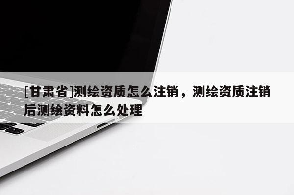 [甘肃省]测绘资质怎么注销，测绘资质注销后测绘资料怎么处理
