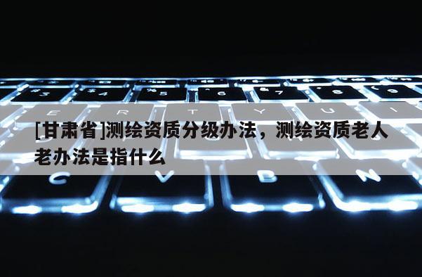 [甘肃省]测绘资质分级办法，测绘资质老人老办法是指什么