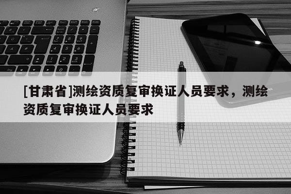 [甘肃省]测绘资质复审换证人员要求，测绘资质复审换证人员要求