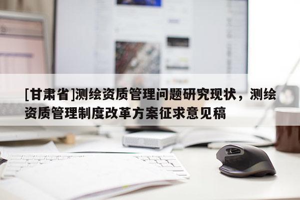 [甘肃省]测绘资质管理问题研究现状，测绘资质管理制度改革方案征求意见稿
