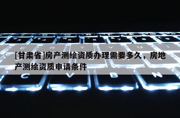 [甘肃省]房产测绘资质办理需要多久，房地产测绘资质申请条件