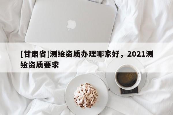 [甘肃省]测绘资质办理哪家好，2021测绘资质要求