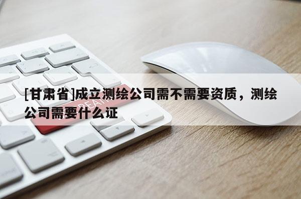 [甘肃省]成立测绘公司需不需要资质，测绘公司需要什么证