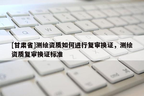 [甘肃省]测绘资质如何进行复审换证，测绘资质复审换证标准