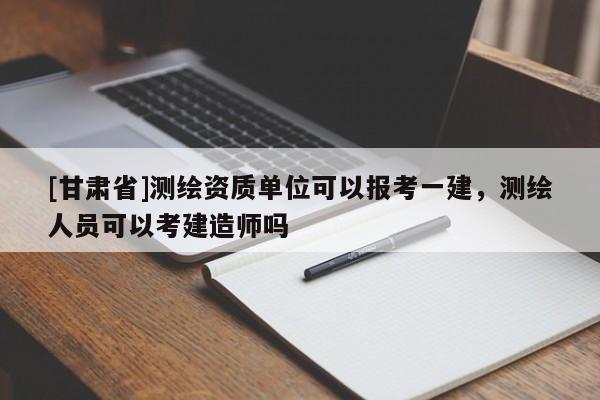 [甘肃省]测绘资质单位可以报考一建，测绘人员可以考建造师吗