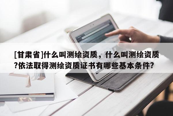 [甘肃省]什么叫测绘资质，什么叫测绘资质?依法取得测绘资质证书有哪些基本条件?