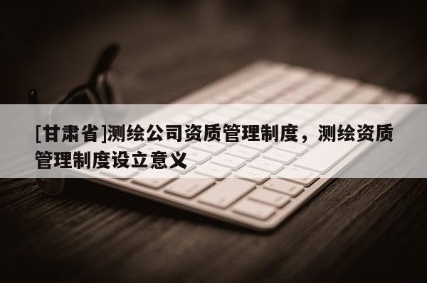 [甘肃省]测绘公司资质管理制度，测绘资质管理制度设立意义