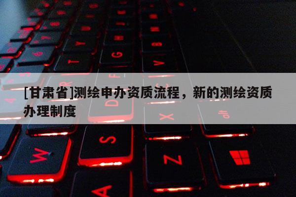 [甘肃省]测绘申办资质流程，新的测绘资质办理制度