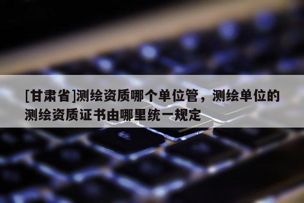 [甘肃省]测绘资质哪个单位管，测绘单位的测绘资质证书由哪里统一规定