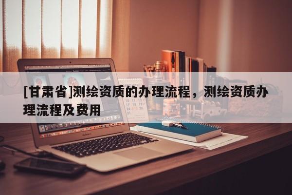 [甘肃省]测绘资质的办理流程，测绘资质办理流程及费用