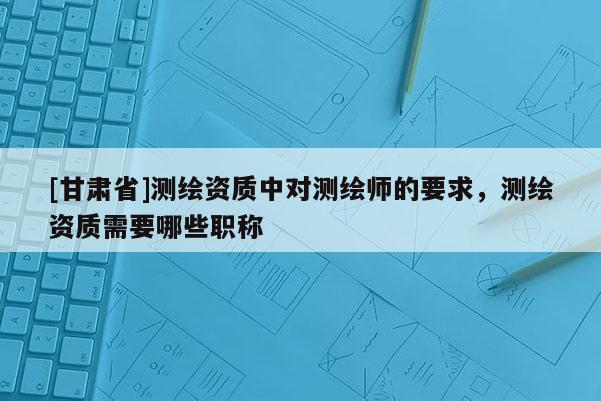 [甘肃省]测绘资质中对测绘师的要求，测绘资质需要哪些职称