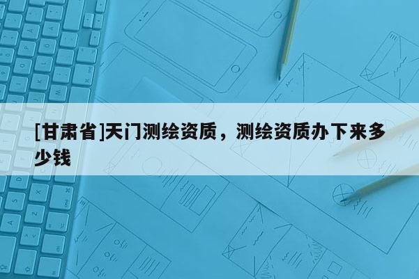 [甘肃省]天门测绘资质，测绘资质办下来多少钱
