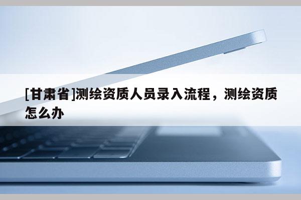 [甘肃省]测绘资质人员录入流程，测绘资质怎么办