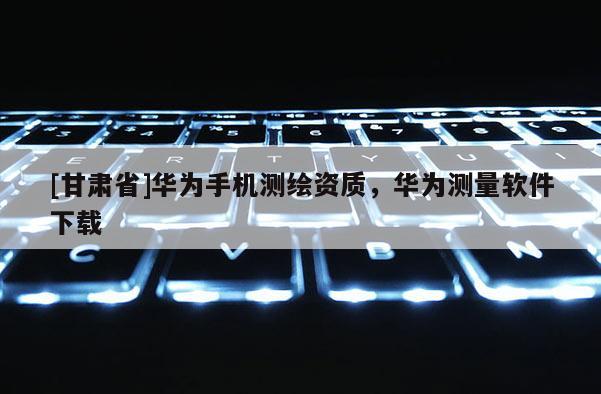 [甘肃省]华为手机测绘资质，华为测量软件下载