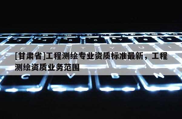 [甘肃省]工程测绘专业资质标准最新，工程测绘资质业务范围