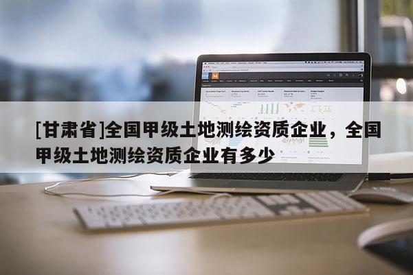 [甘肃省]全国甲级土地测绘资质企业，全国甲级土地测绘资质企业有多少