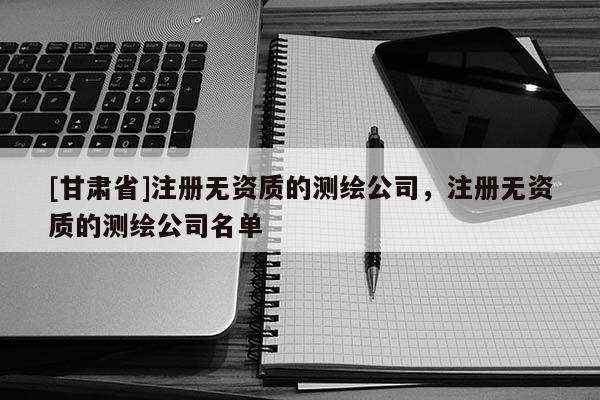 [甘肃省]注册无资质的测绘公司，注册无资质的测绘公司名单