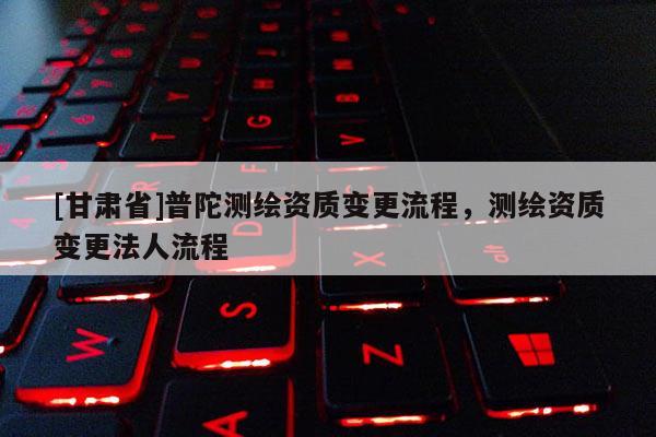 [甘肃省]普陀测绘资质变更流程，测绘资质变更法人流程
