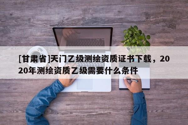 [甘肃省]天门乙级测绘资质证书下载，2020年测绘资质乙级需要什么条件