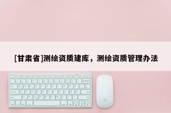 [甘肃省]测绘资质建库，测绘资质管理办法