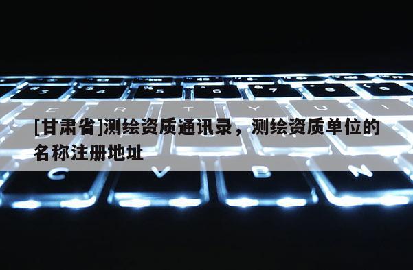 [甘肃省]测绘资质通讯录，测绘资质单位的名称注册地址