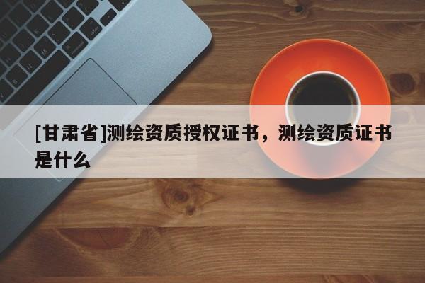[甘肃省]测绘资质授权证书，测绘资质证书是什么