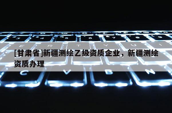 [甘肃省]新疆测绘乙级资质企业，新疆测绘资质办理