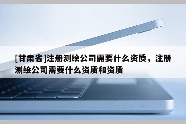 [甘肃省]注册测绘公司需要什么资质，注册测绘公司需要什么资质和资质