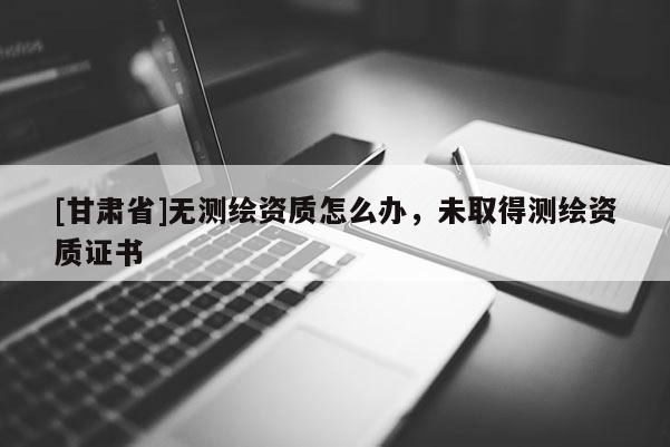 [甘肃省]无测绘资质怎么办，未取得测绘资质证书