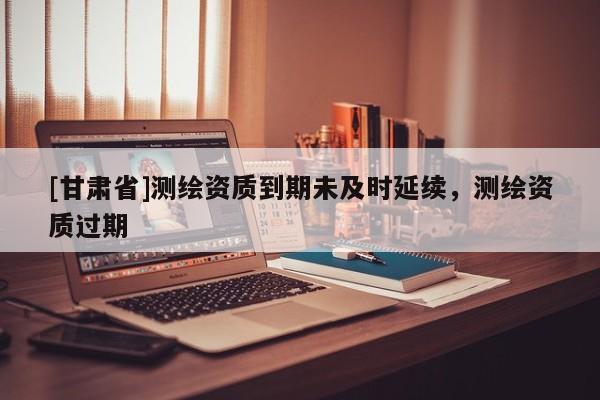 [甘肃省]测绘资质到期未及时延续，测绘资质过期