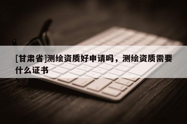 [甘肃省]测绘资质好申请吗，测绘资质需要什么证书