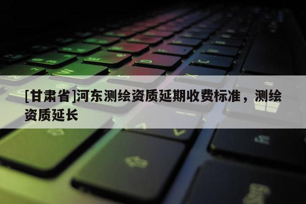 [甘肃省]河东测绘资质延期收费标准，测绘资质延长