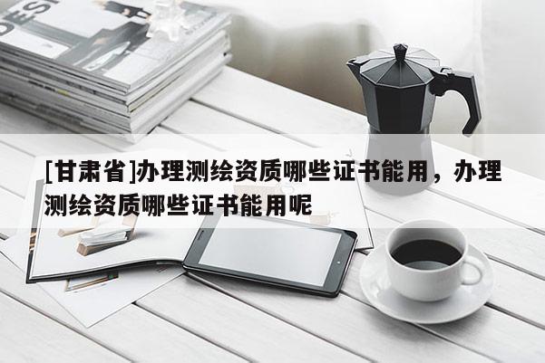 [甘肃省]办理测绘资质哪些证书能用，办理测绘资质哪些证书能用呢