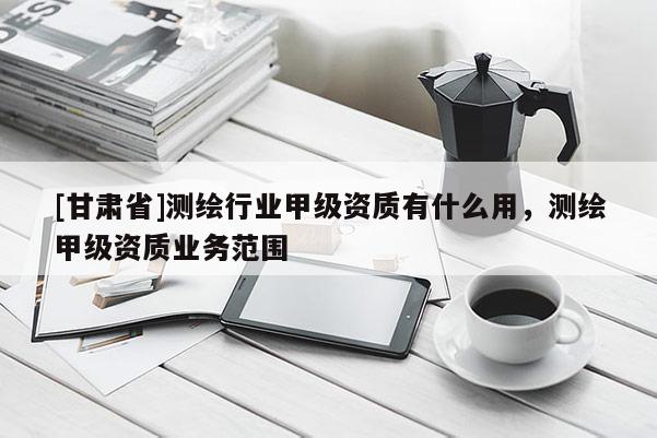 [甘肃省]测绘行业甲级资质有什么用，测绘甲级资质业务范围
