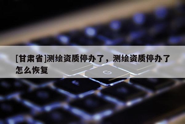 [甘肃省]测绘资质停办了，测绘资质停办了怎么恢复