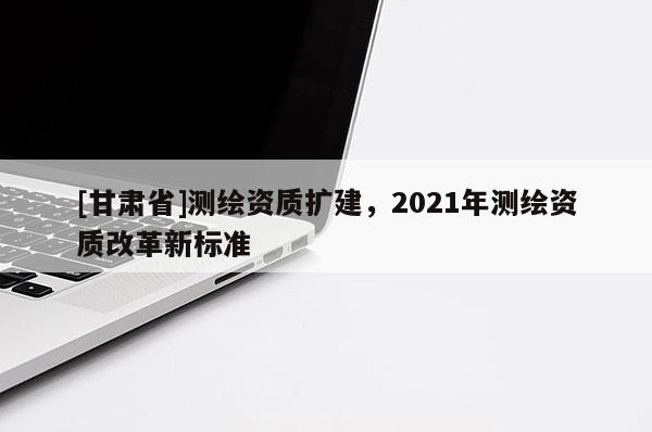 [甘肃省]测绘资质扩建，2021年测绘资质改革新标准