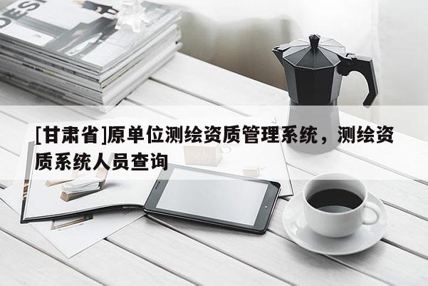 [甘肃省]原单位测绘资质管理系统，测绘资质系统人员查询