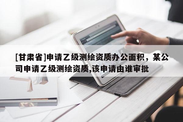 [甘肃省]申请乙级测绘资质办公面积，某公司申请乙级测绘资质,该申请由谁审批