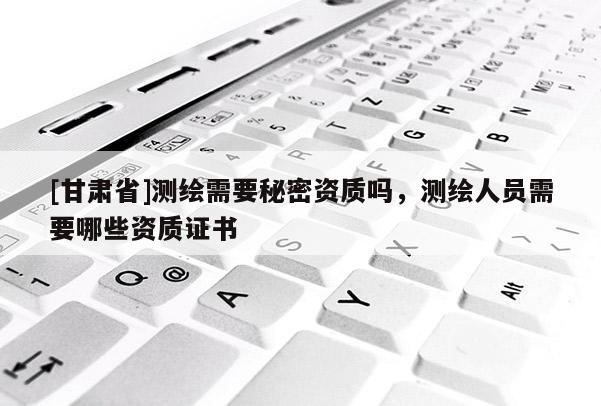 [甘肃省]测绘需要秘密资质吗，测绘人员需要哪些资质证书