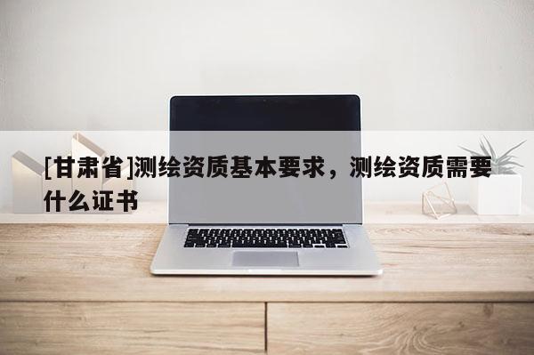 [甘肃省]测绘资质基本要求，测绘资质需要什么证书