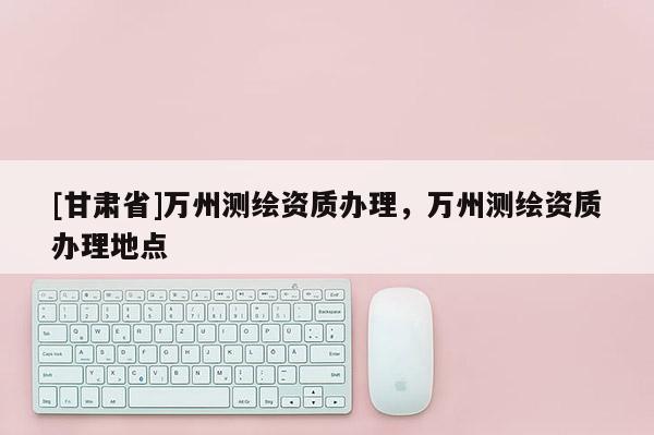 [甘肃省]万州测绘资质办理，万州测绘资质办理地点
