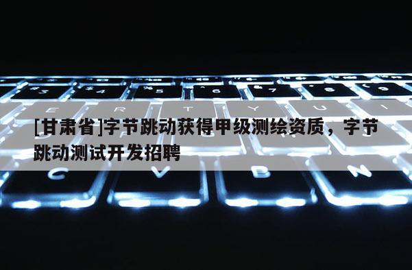[甘肃省]字节跳动获得甲级测绘资质，字节跳动测试开发招聘