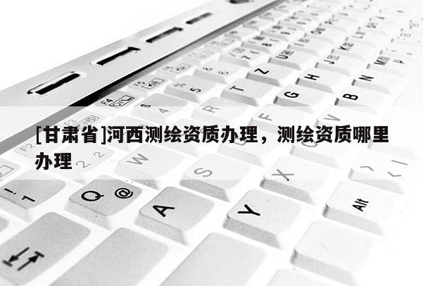 [甘肃省]河西测绘资质办理，测绘资质哪里办理