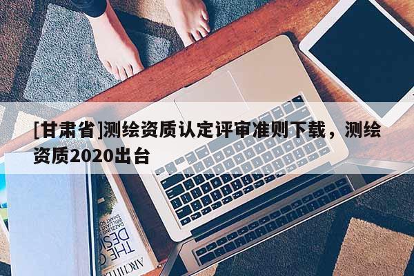 [甘肃省]测绘资质认定评审准则下载，测绘资质2020出台
